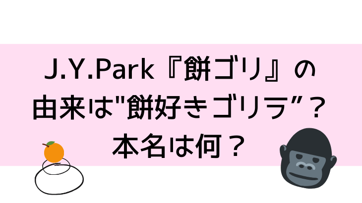 J Y Parkが 餅ゴリ の由来は 餅好きゴリラ で本名は