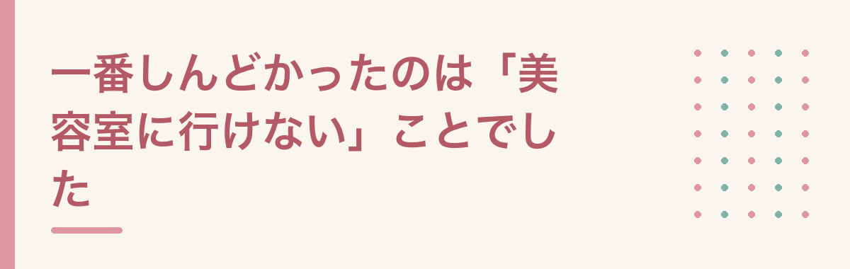 一番しんどかったのは「美容室に行けない」ことでした
